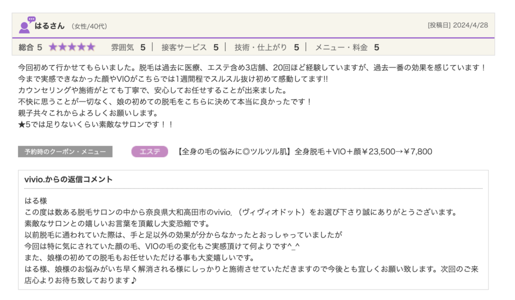 はるさん（女性/40代）[投稿日] 2024/4/28総合5★★★★★ 雰囲気5 接客サービス5 技術・仕上がり5 メニュー・料金5今回初めて行かせてもらいました。脱毛は過去に医療、エステ含め3店舗、20回ほど経験していますが、過去一番の効果を感じています！今まで実感できなかった顔やVIOがこちらでは1週間程でスルスル抜け初めて感動してます!!カウンセリングや施術がとても丁寧で、安心してお任せすることが出来ました。不快に思うことが一切なく、娘の初めての脱毛をこちらに決めて本当に良かったです！親子共々これからよろしくお願いします。★5では足りないくらい素敵なサロンです！！予約時のクーポン・メニュージャンル【全身の毛の悩みに◎ツルツル肌】全身脱毛＋VIO＋顔￥23,500→￥7,800vivio.からの返信コメントはる様この度は数ある脱毛サロンの中から奈良県大和高田市のvivio．（ヴィヴィオドット）をお選び下さり誠にありがとうございます。素敵なサロンとの嬉しいお言葉を頂戴し大変恐縮です。以前脱毛に通われていた際は、手と足以外の効果が分からなかったとおっしゃっていましたが今回は特に気にされていた顔の毛、VIOの毛の変化もご実感頂けて何よりです^_^また、娘様の初めての脱毛もお任せいただける事も大変嬉しいです。はる様、娘様のお悩みがいち早く解消される様にしっかりと施術させていただきますので今後とも宜しくお願い致します。次回のご来店心よりお待ち致しております♪