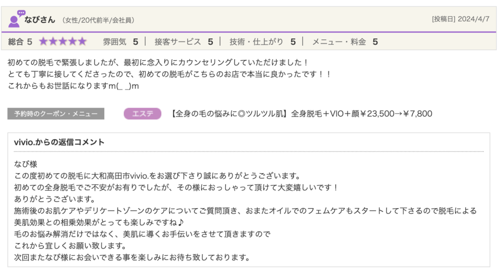 なびさん（女性/20代前半/会社員）[投稿日] 2024/4/7総合5★★★★★ 雰囲気5 接客サービス5 技術・仕上がり5 メニュー・料金5初めての脱毛で緊張しましたが、最初に念入りにカウンセリングしていただけました！とても丁寧に接してくださったので、初めての脱毛がこちらのお店で本当に良かったです！！これからもお世話になりますm(_ _)m予約時のクーポン・メニュージャンル【全身の毛の悩みに◎ツルツル肌】全身脱毛＋VIO＋顔￥23,500→￥7,800vivio.からの返信コメントなび様この度初めての脱毛に大和高田市vivio.をお選び下さり誠にありがとうございます。初めての全身脱毛でご不安がお有りでしたが、その様におっしゃって頂けて大変嬉しいです！ありがとうございます。施術後のお肌ケアやデリケートゾーンのケアについてご質問頂き、おまたオイルでのフェムケアもスタートして下さるので脱毛による美肌効果との相乗効果がとっても楽しみですね♪毛のお悩み解消だけではなく、美肌に導くお手伝いをさせて頂きますのでこれから宜しくお願い致します。次回またなび様にお会いできる事を楽しみにお待ち致しております。
