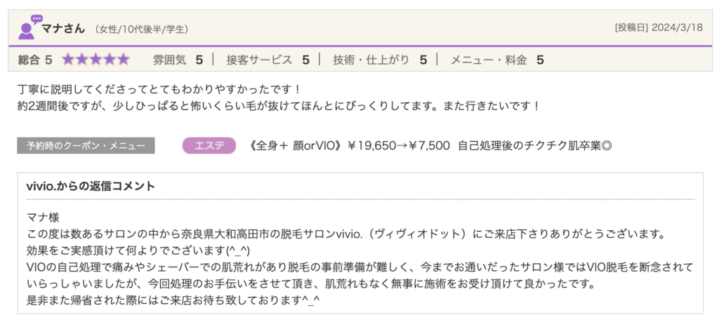 マナさん（女性/10代後半/学生）[投稿日] 2024/3/18総合5★★★★★ 雰囲気5 接客サービス5 技術・仕上がり5 メニュー・料金5丁寧に説明してくださってとてもわかりやすかったです！約2週間後ですが、少しひっぱると怖いくらい毛が抜けてほんとにびっくりしてます。また行きたいです！予約時のクーポン・メニュージャンル《全身＋ 顔orVIO》￥19,650→￥7,500  自己処理後のチクチク肌卒業◎vivio.からの返信コメントマナ様この度は数あるサロンの中から奈良県大和高田市の脱毛サロンvivio.（ヴィヴィオドット）にご来店下さりありがとうございます。効果をご実感頂けて何よりでございます(^_^)VIOの自己処理で痛みやシェーバーでの肌荒れがあり脱毛の事前準備が難しく、今までお通いだったサロン様ではVIO脱毛を断念されていらっしゃいましたが、今回処理のお手伝いをさせて頂き、肌荒れもなく無事に施術をお受け頂けて良かったです。是非また帰省された際にはご来店お待ち致しております^_^