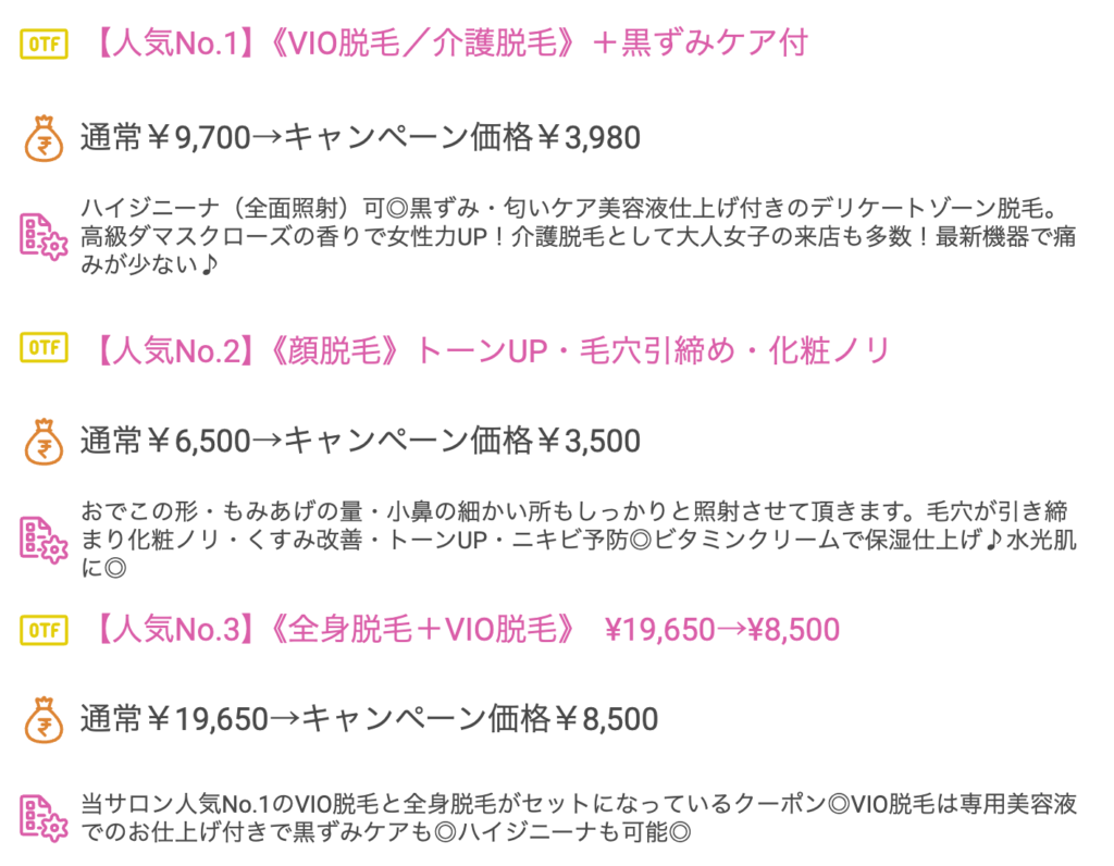 【人気No.1】《VIO脱毛／介護脱毛》＋黒ずみケア付　通常￥9,700→キャンペーン価格￥3,980ハイジニーナ（全面照射）可◎黒ずみ・匂いケア美容液仕上げ付きのデリケートゾーン脱毛。高級ダマスクローズの香りで女性力UP！介護脱毛として大人女子の来店も多数！最新機器で痛みが少ない♪【人気No.2】《顔脱毛》トーンUP・毛穴引締め・化粧ノリ通常￥6,500→キャンペーン価格￥3,500おでこの形・もみあげの量・小鼻の細かい所もしっかりと照射させて頂きます。毛穴が引き締まり化粧ノリ・くすみ改善・トーンUP・ニキビ予防◎ビタミンクリームで保湿仕上げ♪水光肌に◎【人気No.3】《全身脱毛＋VIO脱毛》　¥19,650→¥8,500通常￥19,650→キャンペーン価格￥8,500当サロン人気No.1のVIO脱毛と全身脱毛がセットになっているクーポン◎VIO脱毛は専用美容液でのお仕上げ付きで黒ずみケアも◎ハイジニーナも可能◎